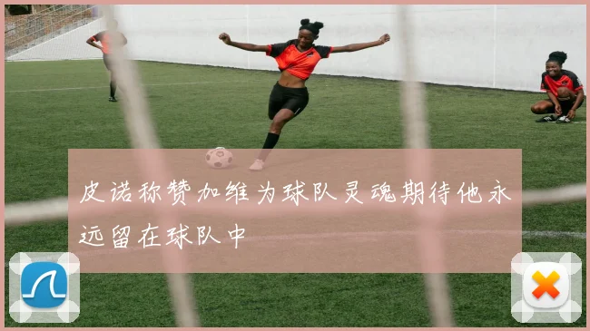 皮诺称赞加维为球队灵魂期待他永远留在球队中