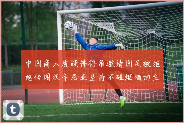 中国商人质疑佛得角邀请国足被拒绝传闻沃齐尼亚坚持不碰烟酒的生活方式