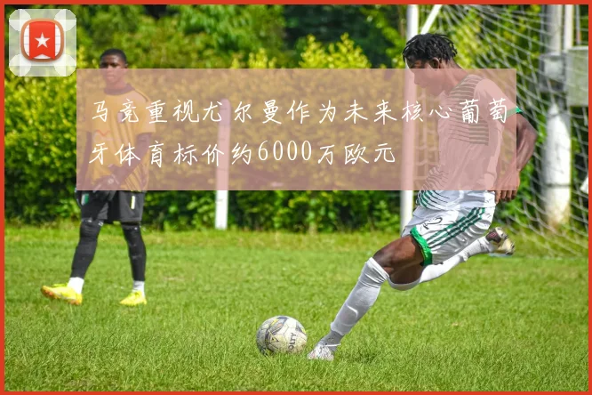 马竞重视尤尔曼作为未来核心葡萄牙体育标价约6000万欧元
