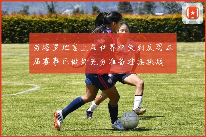 劳塔罗坦言上届世界杯失利反思本届赛事已做好充分准备迎接挑战
