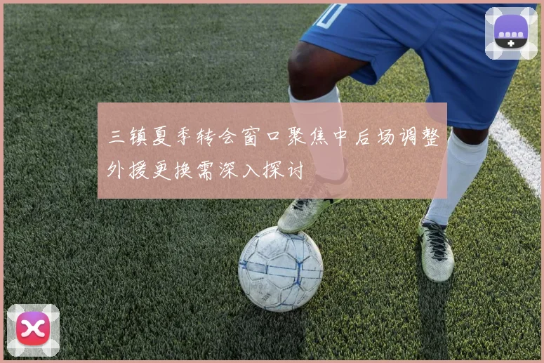 三镇夏季转会窗口聚焦中后场调整外援更换需深入探讨