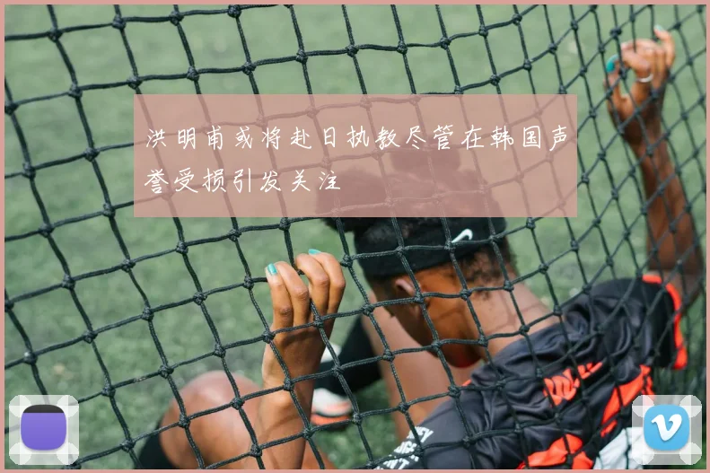 洪明甫或将赴日执教尽管在韩国声誉受损引发关注