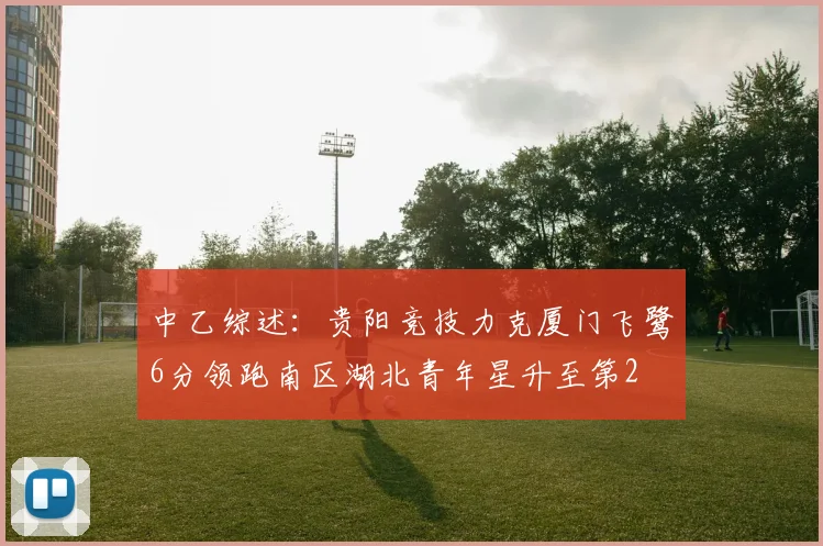 中乙综述：贵阳竞技力克厦门飞鹭6分领跑南区湖北青年星升至第2
