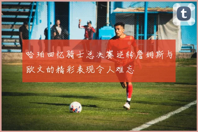 哈珀回忆骑士总决赛逆转詹姆斯与欧文的精彩表现令人难忘