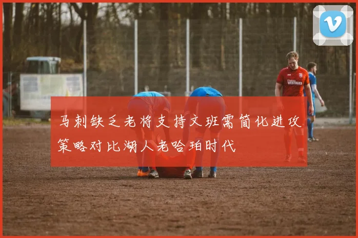 马刺缺乏老将支持文班需简化进攻策略对比湖人老哈珀时代