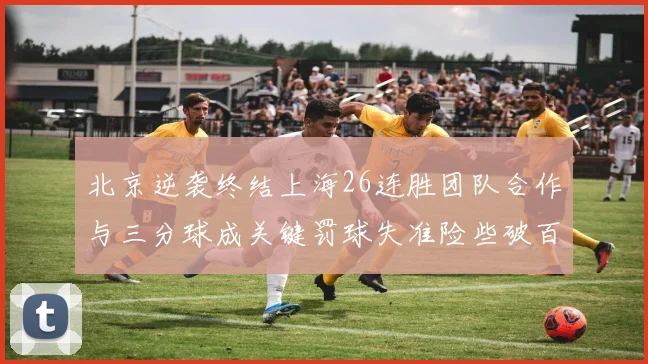 北京逆袭终结上海26连胜团队合作与三分球成关键罚球失准险些破百