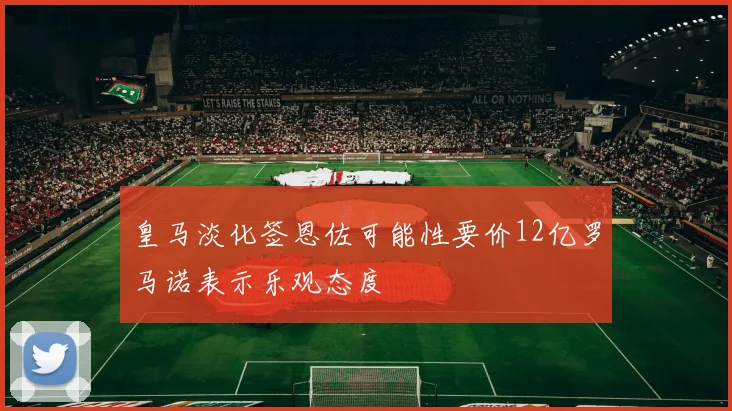 皇马淡化签恩佐可能性要价12亿罗马诺表示乐观态度