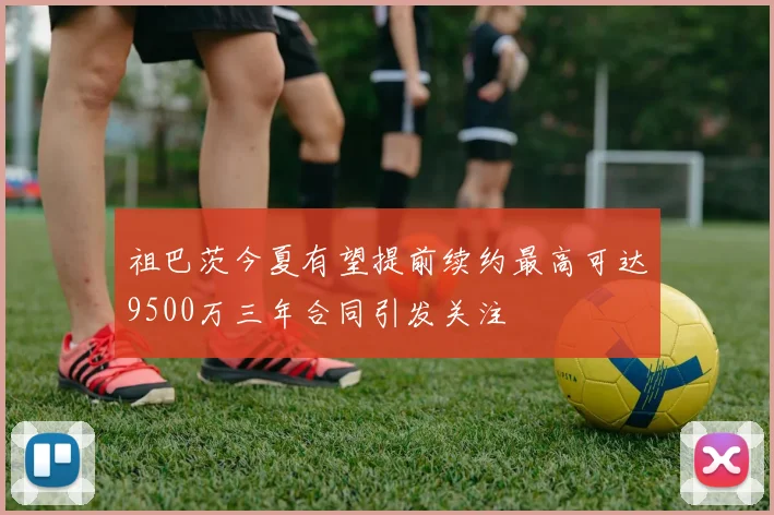 祖巴茨今夏有望提前续约最高可达9500万三年合同引发关注