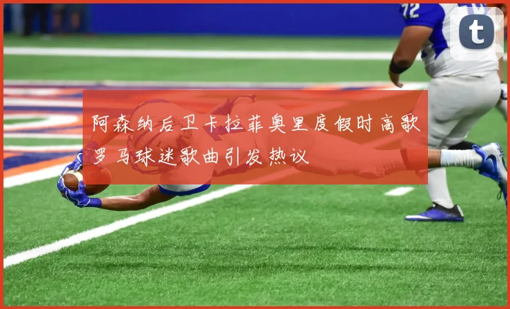 阿森纳后卫卡拉菲奥里度假时高歌罗马球迷歌曲引发热议