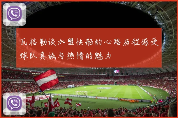 瓦格勒谈加盟快船的心路历程感受球队真诚与热情的魅力