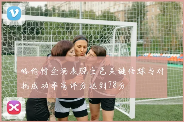 略伦特全场表现出色关键传球与对抗成功率高评分达到78分