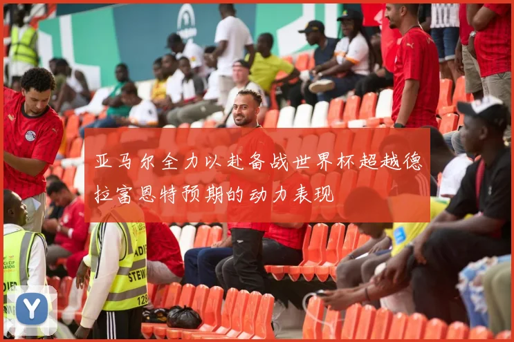 亚马尔全力以赴备战世界杯超越德拉富恩特预期的动力表现