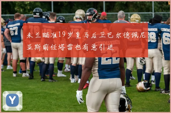 米兰瞄准19岁皇马后卫巴尔德佩尼亚斯前任塔雷也有意引进